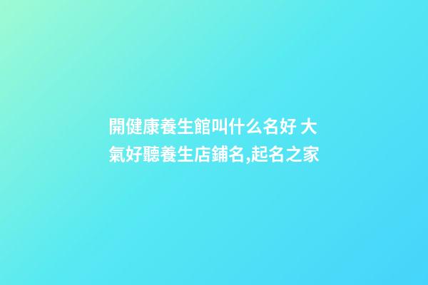 開健康養生館叫什么名好 大氣好聽養生店鋪名,起名之家